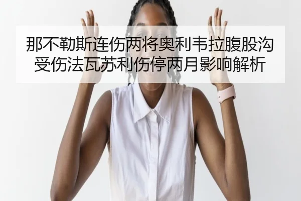 那不勒斯连伤两将奥利韦拉腹股沟受伤法瓦苏利伤停两月影响解析 - xingkong.comapp